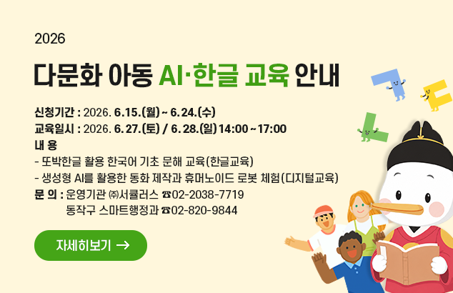 다문화 아동 AI·한글 교육 안내

□ 신청기간 : 2026. 6. 15.(월) ~ 6. 24.(수)
□ 교육일시 : 2026. 6. 27.(토) / 6. 28.(일) 14:00 ~ 17:00
□ 내 용
- 또박한글 활용 한국어 기초 문해 교육(한글교육)
- 생성형 AI를 활용한 동화 제작과 휴머노이드 로봇 체험(디지털교육)
□ 문 의 : - 운영기관 ㈜서큘러스(☎02-2038-7719)
- 동작구 스마트행정과(☎02-820-9844)

자세히보기
