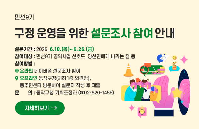 민선9기
구정 운영을 위한 설문조사 참여 안내

설문기간 : 2026. 6.18.(목)~ 6.26(금)
참여대상 : 민선9기 공약사업 선호도, 당선인에게 바라는 점 등
참여방법 :
-온라인 네이버폼 설문조사 참여
-오프라인 동작구청(지하1층 의견함),
동주민센터 방문하여 설문지 작성 후 제출
문의 : 동작구청 기획조정과 (☎02-820-1458)