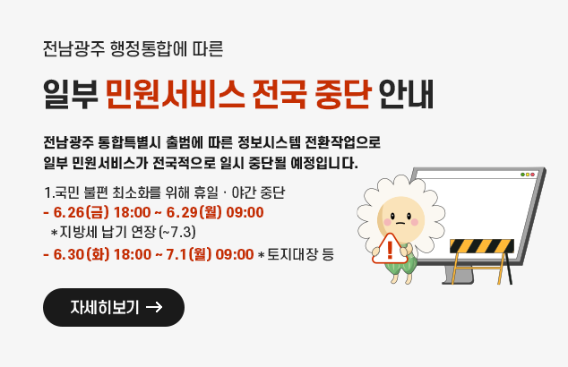 	전남광주 행정통합에 따른 일부 민원서비스 전국 중단 안내

전남광주 통합특별시 출범에 따른 정보시스템 전환작업으로 일부 민원서비스가
전국적으로 일시 중단될 예정입니다.

1.국민 불편 최소화를 위해 휴일‧야간 중단
- 6.26(금)18:00 ~ 6.29(월) 09:00 *지방세 납기 연장(~7.3)
- 6.30(화) 18:00 ~ 7.1(월) 09:00 *토지대장 등

자세히보기