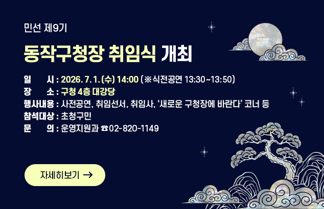 민선 제9기 동작구청장 취임식 개최

○ 일 시 : 2026. 7. 1.(수) 14:00 (※ 식전공연 13:30~13:50)
○ 장 소 : 구청 4층 대강당
○ 행사내용 : 사전공연, 취임선서, 취임사, ‘새로운 구청장에 바란다’ 코너 등
○ 참석대상 : 초청구민
○ 문 의 : 운영지원과 ☎02-820-1149

자세히보기