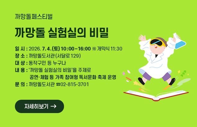까망돌페스티벌 <까망돌 실험실의 비밀>

ㅇ 일 시 : 2026. 7. 4.(토) 10:00~16:00 ※ 개막식 11:30
ㅇ 장 소 : 까망돌도서관(서달로 129)
ㅇ 대 상 : 동작구민 등 누구나
ㅇ 내 용 : ‘까망돌 실험실의 비밀’을 주제로 공연·체험 등 가족 참여형 독서문화 축제 운영
ㅇ 문 의 : 까망돌도서관 ☎02-815-3701

자세히보기