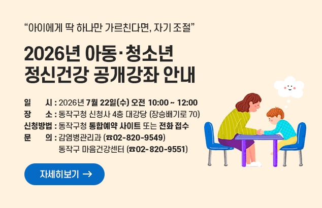 2026년 아동·청소년 정신건강 공개강좌 안내
 아이에게 딱 하나만 가르친다면, 자기 조절

일시 : 2026년 7월 22일(수) 오전 10:00 ~ 12:00
장소 : 동작구청 신청사 4층 대강당 (장승배기로 70)
신청 방법 : 동작구청 통합예약사이트 또는 전화 접수
문의 : 감염병관리과 (☎02-820-9549), 동작구 마음건강센터 (☎02-820-9551)

자세히보기