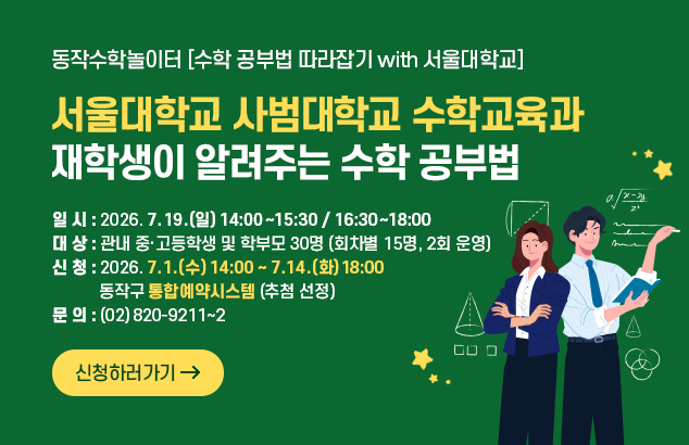 동작수학놀이터 [수학 공부법 따라잡기 with 서울대학교]
서울대학교 사범대학교 수학교육과 재학생이 알려주는 수학 공부법

- 일 시 : 2026. 7. 19.(일) 14:00~15:30 / 16:30~18:00
- 대 상 : 관내 중·고등학생 및 학부모 30명 (회차별 15명, 2회 운영)
- 신 청 : 2026. 7. 1.(수) 14:00 ~ 7. 14.(화) 18:00
동작구 통합예약시스템 (추첨 선정)
- 문 의 : (02)820-9211~2

신청하러가기