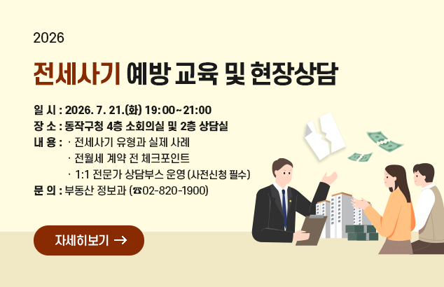 전세사기 예방 교육 및 현장상담

ㅇ 일 시 : 2026. 7. 21.(화) 19:00~21:00
ㅇ 장 소 : 동작구청 4층 소회의실 및 2층 상담실
ㅇ 내 용 : 전세사기 유형과 실제 사례
전월세 계약 전 체크포인트
1:1 전문가 상담부스 운영(사전신청 필수)
ㅇ문의 : 부동산 정보과 (02-820-1900)

자세히보기