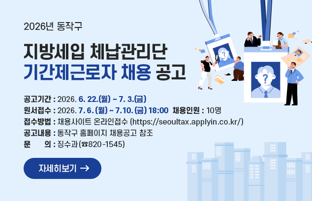2026년 동작구 지방세입 체납관리단 기간제근로자 채용 공고

ㅇ 공고기간 : 2026. 6. 22.(월) ~ 7. 3.(금)
ㅇ 원서접수 : 2026. 7. 6.(월) ~ 7. 10.(금) 18:00
ㅇ 채용인원 : 10명
ㅇ 접수방법 : 채용사이트 온라인접수(https://seoultax.applyin.co.kr/)
ㅇ 공고내용 : 동작구 홈페이지 채용공고 참조
ㅇ 문 의 : 징수과(☎820-1545)

자세히보기