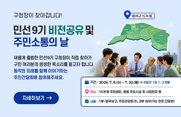 민선 9기 비전공유 및 주민소통의 날
구청장이 찾아갑니다!

새롭게 출범한 민선9기 구청장이 직접 찾아가 구민 여러분의 생생한 목소리를 듣고자 합니다.
동작의 미래를 함께 이야기하는 주민간담회에 참여해주세요.

기간 : 2026. 7. 8.(수) ~ 7. 20.(월) ※8일간 1일 1~2개동
장소 : 15개 동 주민센터, 동별 주요시설 및 사업현장 등
주요내용 : 1부(업무보고, 주민공감토크), 2부(찾아가는 현장 간담회)

자세히보기
