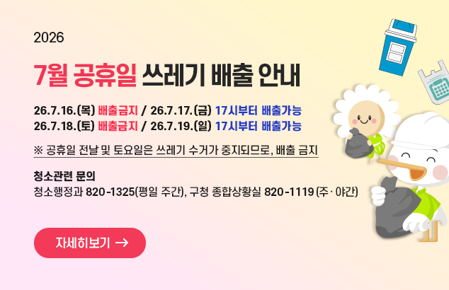 2026
7월 공휴일 쓰레기 배출 안내

26.7.16.(목) 배출금지
26.7.17.(금) 17시부터 배출가능
26.7.18.(토) 배출금지
26.7,19.(일) 17시부터 배출가능

청소관련 문의
청소행정과 02-820-1325(평일 주간)
구청 종합상황실 02-820-1119(주·야간)


자세히보기