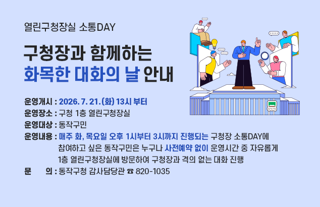 	열린구청장실 소통DAY, 구청장과 함께하는 화목한 대화의 날 안내

ㅇ 운영개시 : 2026. 7. 21.(화) 13시 부터
ㅇ 운영장소 : 구청 1층 열린구청장실
ㅇ 운영대상 : 동작구민
ㅇ 운영내용 : 매주 화, 목요일 오후 1시부터 3시까지 진행되는 구청장 소통DAY에 참여하고 싶은 동작구민은 누구나 사전예약 없이 운영시간 중 자유롭게 1층 열린구청장실에 방문하여 구청장과 격의 없는 대화 진행
o 문 의 : 동작구청 감사담당관 ☎ 820-1035