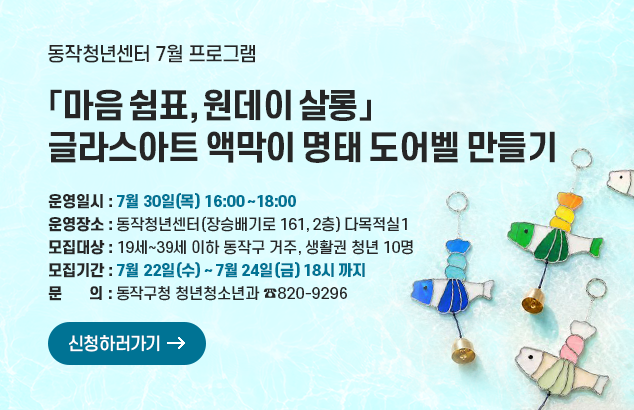 동작청년센터「마음 쉼표, 원데이 살롱」7월 프로그램
글라스아트 액막이 명태 도어벨 만들기

- 운영일시 : 7월 30일(목) 16:00~18:00
- 운영장소 : 동작청년센터(장승배기로 161, 2층) 다목적실1
- 모집대상 : 19세~39세 이하 동작구 거주, 생활권 청년 10명
-모집기간 : 7월 22일(수) ~ 7월 24일(금) 18시 까지
- 문 의 : 동작구청 청년청소년과 ☎820-9296

신청하러가기