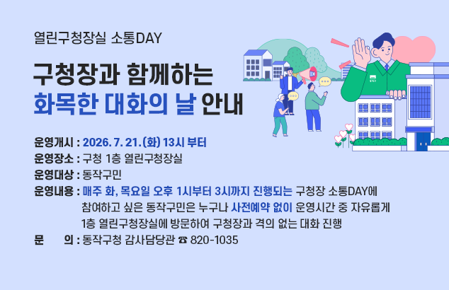 	열린구청장실 소통DAY, 구청장과 함께하는 화목한 대화의 날 안내

ㅇ 운영개시 : 2026. 7. 21.(화) 13시 부터
ㅇ 운영장소 : 구청 1층 열린구청장실
ㅇ 운영대상 : 동작구민
ㅇ 운영내용 : 매주 화, 목요일 오후 1시부터 3시까지 진행되는 구청장 소통DAY에 참여하고 싶은 동작구민은 누구나 사전예약 없이 운영시간 중 자유롭게 1층 열린구청장실에 방문하여 구청장과 격의 없는 대화 진행
o 문 의 : 동작구청 감사담당관 ☎ 820-1035