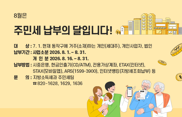 8월은 주민세 납부의 달입니다 !

ㅇ 대 상 : 7. 1. 현재 동작구에 거주(소재)하는 개인(세대주), 개인사업자, 법인
ㅇ 납부기간 : 사업소분 2026. 8. 1. ~ 8. 31.
개 인 분 2026. 8. 16. ~ 8. 31.
ㅇ 납부방법 : 시중은행, 현금인출기(CD/ATM), 전용가상계좌, ETAX(인터넷),
STAX(모바일앱), ARS(1599-3900), 인터넷뱅킹(지방세조회납부) 등
ㅇ 문 의 : 지방소득세과 주민세팀 (☎ 820-1628, 1629, 1636)
