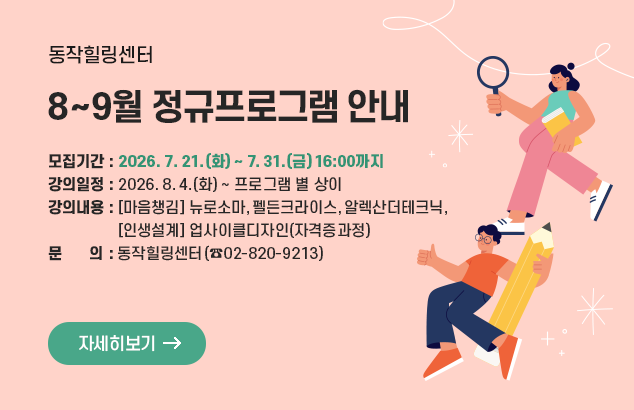 [동작힐링센터] 8~9월 정규프로그램 안내

모집기간 : 2026. 7. 21.(화) ~ 7. 31.(금) 16:00까지
강의일정 : 2026. 8. 4.(화) ~ 프로그램 별 상이
강의내용 : [마음챙김] 뉴로소마,펠든크라이스,알렉산더테크닉,
[인생설계] 업사이클디자인(자격증과정)

문 의 : 동작힐링센터(☎02-820-9213)

자세히보기