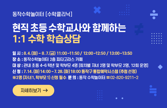 (신규) 동작수학놀이터 [수학클리닉]
현직 초등 수학교사와 함께하는 1:1 수학 학습상담

- 일 시 : 2026. 8. 4.(화) ~ 8. 7.(금) 11:00~11:50 / 12:00~12:50 / 13:00~13:50
- 장 소 : 동작수학놀이터 2층 피타고라스 카페
- 대 상 : 관내 초등 4~6학년 및 학부모 4명[회차별 자녀 2명 및 학부모 2명, 12회 운영]
- 신 청 : 2026. 7. 14.(화) 14:00 ~ 7. 28.(화) 18:00 동작구 통합예약시스템 (추첨 선정)
※ 2명(자녀 1, 학부모 1) 신청 필수
- 문 의 : 동작 수학놀이터 (☎02-820-9211~2)

자세히보기