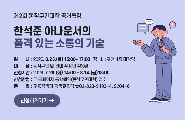 제2회 동작구민대학 공개특강
한석준 아나운서의 품격 있는 소통의 기술

- 일 시 : 2026.8.25.(화) 15:00~17:00
- 장 소 : 구청 4층 대강당
- 대 상 : 동작구민 및 관내 직장인 400명
- 신청기간 : 2026.7.28.(화) 14:00 ~ 8.14.(금) 18:00
- 신청방법 : 구 홈페이지 통합예약(동작구민대학) 접수
- 문 의 : 교육정책과 평생교육팀(☎02-820-9193~4, 9204~6)

신청하러가기
