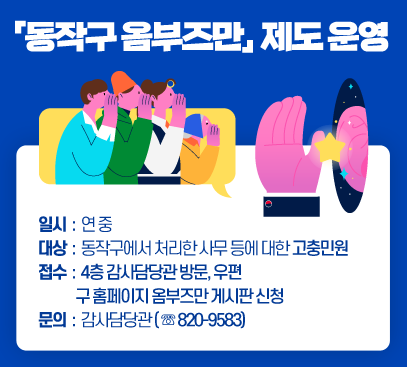 「동작구 옴부즈만」 제도 운영

○ 일시 : 연 중
○ 대상 : 동작구에서 처리한 사무 등에 대한 고충민원
○ 접수 : 4층 감사담당관 방문, 우편, 구 홈페이지 옴부즈만 게시판 신청
○ 문의 : 감사담당관(☏820-9583)