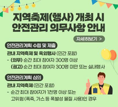 <지역축제(행사) 개최 시 안전관리 의무사항 안내>
 ㅇ 안전관리계획 수립 및 제출 : 관내 지역축제 및 옥외행사(민간 포함)
  - (의무) 순간 최대 참여자 300명 이상 / (권고) 순간 최대 참여자 300명 미만 또는 실내행사
 ㅇ 안전관리계획 심의 : 관내 지역축제(민간 포함)
  - 순간 최대 참여자가 1천명 이상 또는 고위험(폭죽, 가스 등 폭발성 물질 사용)인 경우