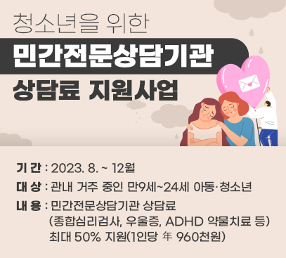 청소년을 위한 민간전문상담기관 상담료 지원사업

기 간 : 2023. 8. ~ 12월
대 상 : 관내 거주 중인 만9세~24세 아동·청소년
내 용 : 민간전문상담기관 상담료(종합심리검사, 우울증, ADHD 약물치료 등)
최대 50% 지원(1인당 年 960천원)