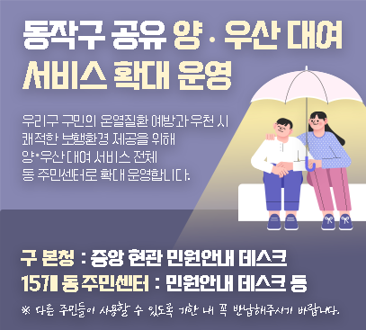 동작구 공유 양·우산 대여 서비스 확대 운영

우리구 구민의 온열질환 예방과 우천 시 쾌적한 보행환경 제공을 위해
양ㆍ우산 대여 서비스 전체 동 주민센터로 확대 운영합니다.

구 본청 : 중앙 현관 민원안내 데스크
15개 동 주민센터 : 민원안내 데스크 등

※ 다른 주민들이 사용할 수 있도록 기한 내 꼭 반납해주시기 바랍니다.