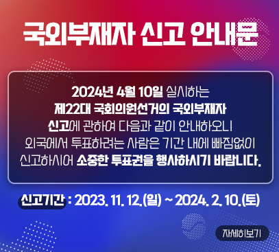 국외부재자 신고 안내문

2024년 4월 10일 실시하는 제22대 국회의원선거의 국외부재자
신고에 관하여 다음과 같이 안내하오니 외국에서 투표하려는
사람은 기간 내에 빠짐없이 신고하시어 소중한 투표권을 행사하시기 바랍니다.

신고기간 : 2023. 11. 12.(일) ∼ 2024. 2. 10.(토)

자세히보기