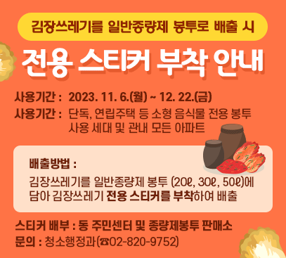 김장쓰레기를 일반종량제 봉투로 배출 시 전용 스티커 부착 안내

□ 사용기간 : 2023. 11. 6.(월) ~ 12. 22.(금)
□ 사용대상 : 단독, 연립주택 등 소형 음식물 전용 봉투 사용 세대 및 관내 모든 아파트
□ 배출방법 : 김장쓰레기를 일반종량제 봉투(20ℓ, 30ℓ, 50ℓ)에 담아 김장쓰레기 전용 스티커를 부착하여 배출
□ 스티커 배부 : 동 주민센터 및 종량제봉투 판매소
□ 문 의 : 청소행정과(☎02-820-9752)