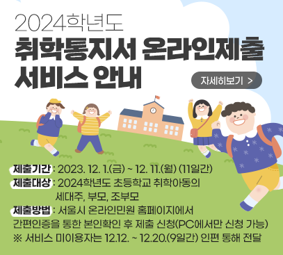 <2024학년도 취학통지서 온라인제출 서비스 안내>

○ 제출기간 : 2023. 12. 1.(금) ~ 12. 11.(월) (11일간)
○ 제출대상 : 2024학년도 초등학교 취학아동의 세대주, 부모, 조부모
○ 제출방법 : 서울시 온라인민원 홈페이지에서 간편인증을 통한 본인확인 후 제출 신청(PC에서만 신청 가능)
※ 서비스 미이용자는 12.12. ~ 12.20.(9일간) 인편 통해 전달

자세히보기