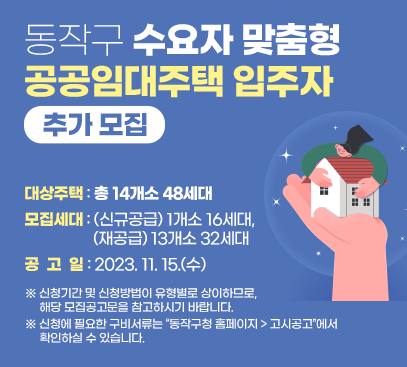 동작구 수요자 맞춤형 공공임대주택 입주자 추가 모집

대상주택 : 총 14개소 48세대
모집세대 : (신규공급) 1개소 16세대, (재공급) 13개소 32세대
공 고 일 : 2023. 11. 15.(수)

※ 신청기간 및 신청방법이 유형별로 상이하므로, 해당 모집공고문을 참고하시기 바랍니다.
※ 신청에 필요한 구비서류는 “동작구청 홈페이지 > 고시공고”에서 확인하실 수 있습니다.
