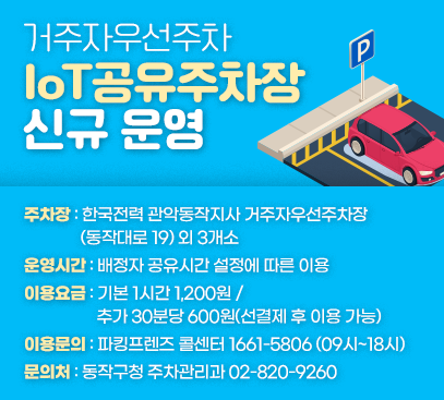거주자우선주차 IoT공유주차장 신규 운영

- 주차장 : 한국전력 관악동작지사 거주자우선주차장(동작대로 19) 외 3개소
- 운영시간 : 배정자 공유시간 설정에 따른 이용
- 이용요금 : 기본 1시간 1,200원 / 추가 30분당 600원(선결제 후 이용 가능)
- 이용문의 : 파킹프렌즈 콜센터 1661-5806 (09시~18시)
- 문의처 : 동작구청 주차관리과 02-820-9260
