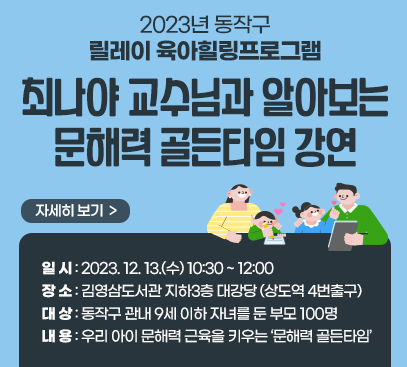 2023년 동작구 릴레이 육아힐링프로그램
<최나야 교수님과 알아보는 문해력 골든타임> 강연

ㅇ 일 시 : 2023. 12. 13.(수) 10:30 ~ 12:00
ㅇ 장 소 : 김영삼도서관 지하3층 대강당 (상도역 4번출구)
ㅇ 대 상 : 동작구 관내 9세 이하 자녀를 둔 부모 100명
ㅇ 내 용 : 우리 아이 문해력 근육을 키우는 ‘문해력 골든타임’

자세히보기