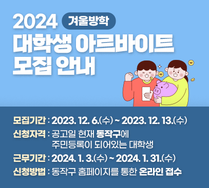 2024 겨울방학 대학생 아르바이트 모집 안내
- 모집기간 : 2023. 12. 6.(수) ~ 2023. 12. 13.(수)
- 신청자격 : 공고일 현재 동작구에 주민등록이 되어있는 대학생
- 근무기간 : 2024. 1. 3.(수) ~ 2024. 1. 31.(수)
- 신청방법 : 동작구 홈페이지를 통한 온라인 접수

자세히보기