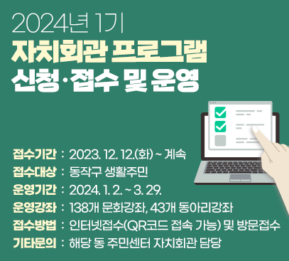 2024년 1기 자치회관 프로그램 신청·접수 및 운영

○ 접수기간 : 2023. 12. 12.(화) ~ 계속
○ 접수대상 : 동작구 생활주민
○ 운영기간 : 2024. 1. 2. ~ 3. 29.
○ 운영강좌 : 139개 문화강좌, 42개 동아리강좌
○ 접수방법 : 인터넷접수(QR코드 접속 가능) 및 방문접수
○ 기타문의 : 해당 동 주민센터 자치회관 담당
