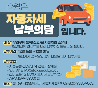 12월은 자동차세 납부의 달입니다.

❍ 대 상 : 우리구에 등록(신고)된 자동차의 소유자
(단,이전에 연세액을 미리 납부하신 분은 제외 됩니다)
❍ 납부기간: 12월 16일 ~ 12월 31일
※납기가 공휴일인 경우 다음날 까지 납부가능
❍ 납 부 방 법
- 시중은행 CD/ATM, 전용가상계좌
- 인터넷 : ETAX(etax.seoul.go.kr)
- 스마트폰 : STAX(서울시 세금납부 앱)
- ARS(1599-3900) 등
❍ 문 의 : 동작구 지방소득세과 자동차세팀 (☎ 02-820-9835,9063)