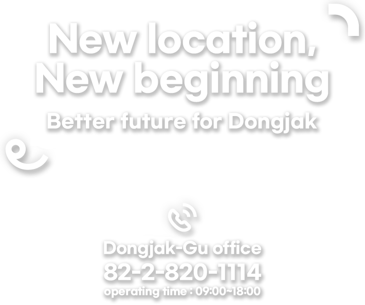 New location, New beggining. Better future for Dongjak  Dongjak-gu homepage will also create the most familiar and useful spaces of lifr for Netizen by continuously renewal and rich contents.  Dongjak-Gu Office TEL: 82-2-820-1114  operating time : 09:00 ~ 18:00
